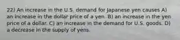 22) An increase in the U.S. demand for Japanese yen causes A) an increase in the dollar price of a yen. B) an increase in the yen price of a dollar. C) an increase in the demand for U.S. goods. D) a decrease in the supply of yens.