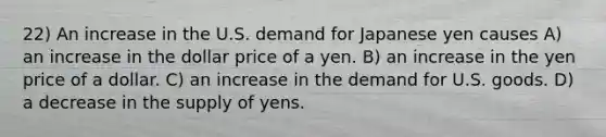 22) An increase in the U.S. demand for Japanese yen causes A) an increase in the dollar price of a yen. B) an increase in the yen price of a dollar. C) an increase in the demand for U.S. goods. D) a decrease in the supply of yens.