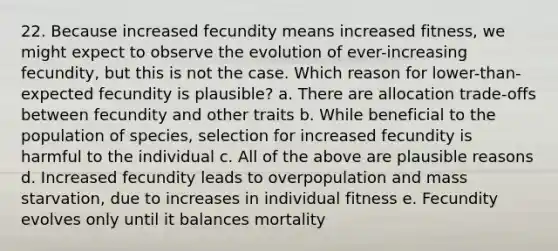 22. Because increased fecundity means increased fitness, we might expect to observe the evolution of ever-increasing fecundity, but this is not the case. Which reason for lower-than-expected fecundity is plausible? a. There are allocation trade-offs between fecundity and other traits b. While beneficial to the population of species, selection for increased fecundity is harmful to the individual c. All of the above are plausible reasons d. Increased fecundity leads to overpopulation and mass starvation, due to increases in individual fitness e. Fecundity evolves only until it balances mortality