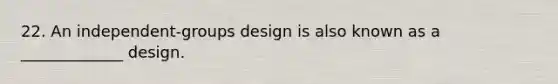 22. An independent-groups design is also known as a _____________ design.