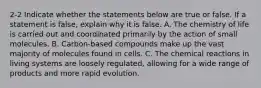 2-2 Indicate whether the statements below are true or false. If a statement is false, explain why it is false. A. The chemistry of life is carried out and coordinated primarily by the action of small molecules. B. Carbon-based compounds make up the vast majority of molecules found in cells. C. The chemical reactions in living systems are loosely regulated, allowing for a wide range of products and more rapid evolution.