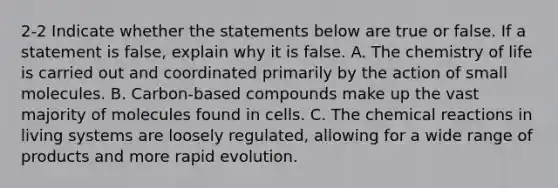 2-2 Indicate whether the statements below are true or false. If a statement is false, explain why it is false. A. The chemistry of life is carried out and coordinated primarily by the action of small molecules. B. Carbon-based compounds make up the vast majority of molecules found in cells. C. The chemical reactions in living systems are loosely regulated, allowing for a wide range of products and more rapid evolution.