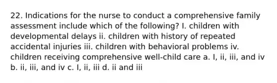 22. Indications for the nurse to conduct a comprehensive family assessment include which of the following? I. children with developmental delays ii. children with history of repeated accidental injuries iii. children with behavioral problems iv. children receiving comprehensive well-child care a. I, ii, iii, and iv b. ii, iii, and iv c. I, ii, iii d. ii and iii