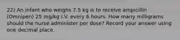 22) An infant who weighs 7.5 kg is to receive ampicillin (Omnipen) 25 mg/kg I.V. every 6 hours. How many milligrams should the nurse administer per dose? Record your answer using one decimal place.