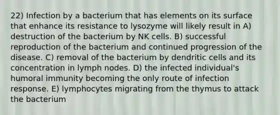 22) Infection by a bacterium that has elements on its surface that enhance its resistance to lysozyme will likely result in A) destruction of the bacterium by NK cells. B) successful reproduction of the bacterium and continued progression of the disease. C) removal of the bacterium by dendritic cells and its concentration in lymph nodes. D) the infected individual's humoral immunity becoming the only route of infection response. E) lymphocytes migrating from the thymus to attack the bacterium