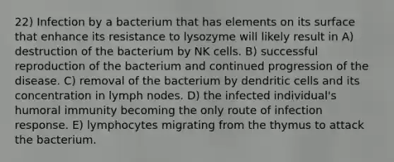 22) Infection by a bacterium that has elements on its surface that enhance its resistance to lysozyme will likely result in A) destruction of the bacterium by NK cells. B) successful reproduction of the bacterium and continued progression of the disease. C) removal of the bacterium by dendritic cells and its concentration in lymph nodes. D) the infected individual's humoral immunity becoming the only route of infection response. E) lymphocytes migrating from the thymus to attack the bacterium.