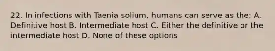 22. In infections with Taenia solium, humans can serve as the: A. Definitive host B. Intermediate host C. Either the definitive or the intermediate host D. None of these options