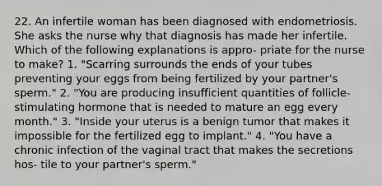 22. An infertile woman has been diagnosed with endometriosis. She asks the nurse why that diagnosis has made her infertile. Which of the following explanations is appro- priate for the nurse to make? 1. "Scarring surrounds the ends of your tubes preventing your eggs from being fertilized by your partner's sperm." 2. "You are producing insufficient quantities of follicle-stimulating hormone that is needed to mature an egg every month." 3. "Inside your uterus is a benign tumor that makes it impossible for the fertilized egg to implant." 4. "You have a chronic infection of the vaginal tract that makes the secretions hos- tile to your partner's sperm."