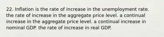 22. Inflation is the rate of increase in the unemployment rate. the rate of increase in the aggregate price level. a continual increase in the aggregate price level. a continual increase in nominal GDP. the rate of increase in real GDP.