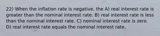 22) When the inflation rate is negative, the A) real interest rate is greater than the nominal interest rate. B) real interest rate is less than the nominal interest rate. C) nominal interest rate is zero. D) real interest rate equals the nominal interest rate.