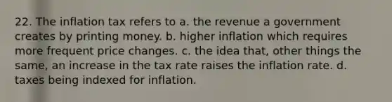 22. The inflation tax refers to a. the revenue a government creates by printing money. b. higher inflation which requires more frequent price changes. c. the idea that, other things the same, an increase in the tax rate raises the inflation rate. d. taxes being indexed for inflation.