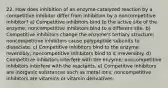 22. How does inhibition of an enzyme-catalyzed reaction by a competitive inhibitor differ from inhibition by a noncompetitive inhibitor? a) Competitive inhibitors bind to the active site of the enzyme; noncompetitive inhibitors bind to a different site. b) Competitive inhibitors change the enzyme's tertiary structure; noncompetitive inhibitors cause polypeptide subunits to dissociate. c) Competitive inhibitors bind to the enzyme reversibly; noncompetitive inhibitors bind to it irreversibly. d) Competitive inhibitors interfere with the enzyme; noncompetitive inhibitors interfere with the reactants. e) Competitive inhibitors are inorganic substances such as metal ions; noncompetitive inhibitors are vitamins or vitamin derivatives.