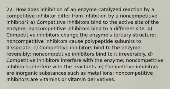 22. How does inhibition of an enzyme-catalyzed reaction by a competitive inhibitor differ from inhibition by a noncompetitive inhibitor? a) Competitive inhibitors bind to the active site of the enzyme; noncompetitive inhibitors bind to a different site. b) Competitive inhibitors change the enzyme's tertiary structure; noncompetitive inhibitors cause polypeptide subunits to dissociate. c) Competitive inhibitors bind to the enzyme reversibly; noncompetitive inhibitors bind to it irreversibly. d) Competitive inhibitors interfere with the enzyme; noncompetitive inhibitors interfere with the reactants. e) Competitive inhibitors are inorganic substances such as metal ions; noncompetitive inhibitors are vitamins or vitamin derivatives.