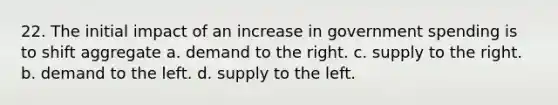 22. The initial impact of an increase in government spending is to shift aggregate a. demand to the right. c. supply to the right. b. demand to the left. d. supply to the left.