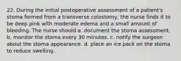 22. During the initial postoperative assessment of a patient's stoma formed from a transverse colostomy, the nurse finds it to be deep pink with moderate edema and a small amount of bleeding. The nurse should a. document the stoma assessment. b. monitor the stoma every 30 minutes. c. notify the surgeon about the stoma appearance. d. place an ice pack on the stoma to reduce swelling.