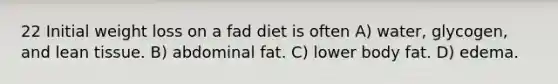 22 Initial weight loss on a fad diet is often A) water, glycogen, and lean tissue. B) abdominal fat. C) lower body fat. D) edema.