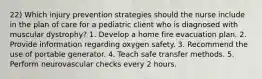 22) Which injury prevention strategies should the nurse include in the plan of care for a pediatric client who is diagnosed with muscular dystrophy? 1. Develop a home fire evacuation plan. 2. Provide information regarding oxygen safety. 3. Recommend the use of portable generator. 4. Teach safe transfer methods. 5. Perform neurovascular checks every 2 hours.