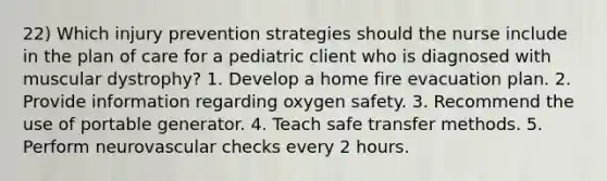 22) Which injury prevention strategies should the nurse include in the plan of care for a pediatric client who is diagnosed with muscular dystrophy? 1. Develop a home fire evacuation plan. 2. Provide information regarding oxygen safety. 3. Recommend the use of portable generator. 4. Teach safe transfer methods. 5. Perform neurovascular checks every 2 hours.