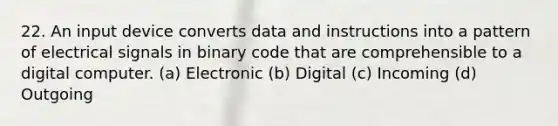 22. An input device converts data and instructions into a pattern of electrical signals in binary code that are comprehensible to a digital computer. (a) Electronic (b) Digital (c) Incoming (d) Outgoing