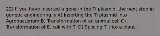 22) If you have inserted a gene in the Ti plasmid, the next step in genetic engineering is A) Inserting the Ti plasmid into Agrobacterium B) Transformation of an animal cell C) Transformation of E. coli with Ti D) Splicing Ti into a plant