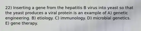 22) Inserting a gene from the hepatitis B virus into yeast so that the yeast produces a viral protein is an example of A) genetic engineering. B) etiology. C) immunology. D) microbial genetics. E) gene therapy.