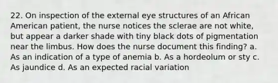 22. On inspection of the external eye structures of an African American patient, the nurse notices the sclerae are not white, but appear a darker shade with tiny black dots of pigmentation near the limbus. How does the nurse document this finding? a. As an indication of a type of anemia b. As a hordeolum or sty c. As jaundice d. As an expected racial variation