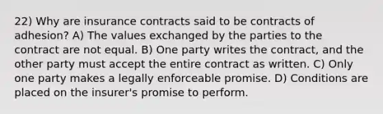 22) Why are insurance contracts said to be contracts of adhesion? A) The values exchanged by the parties to the contract are not equal. B) One party writes the contract, and the other party must accept the entire contract as written. C) Only one party makes a legally enforceable promise. D) Conditions are placed on the insurer's promise to perform.