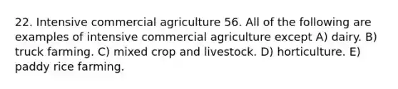 22. Intensive commercial agriculture 56. All of the following are examples of intensive commercial agriculture except A) dairy. B) truck farming. C) mixed crop and livestock. D) horticulture. E) paddy rice farming.