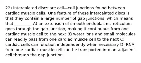 22) Intercalated discs are cell—cell junctions found between cardiac muscle cells. One feature of these intercalated discs is that they contain a large number of gap junctions, which means that ________. A) an extension of smooth endoplasmic reticulum goes through the gap junction, making it continuous from one cardiac muscle cell to the next B) water ions and small molecules can readily pass from one cardiac muscle cell to the next C) cardiac cells can function independently when necessary D) RNA from one cardiac muscle cell can be transported into an adjacent cell through the gap junction