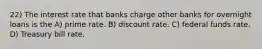 22) The interest rate that banks charge other banks for overnight loans is the A) prime rate. B) discount rate. C) federal funds rate. D) Treasury bill rate.