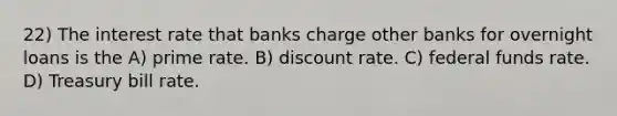 22) The interest rate that banks charge other banks for overnight loans is the A) prime rate. B) discount rate. C) federal funds rate. D) Treasury bill rate.