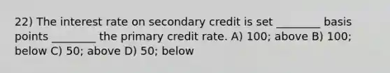 22) The interest rate on secondary credit is set ________ basis points ________ the primary credit rate. A) 100; above B) 100; below C) 50; above D) 50; below