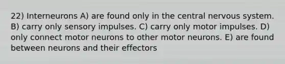 22) Interneurons A) are found only in the central nervous system. B) carry only sensory impulses. C) carry only motor impulses. D) only connect motor neurons to other motor neurons. E) are found between neurons and their effectors