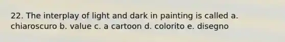 22. The interplay of light and dark in painting is called a. chiaroscuro b. value c. a cartoon d. colorito e. disegno