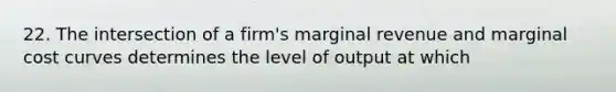 22. The intersection of a firm's marginal revenue and marginal cost curves determines the level of output at which