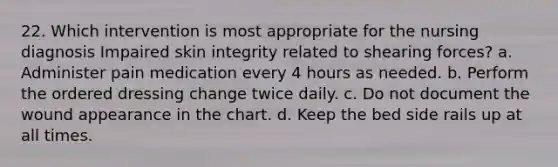 22. Which intervention is most appropriate for the nursing diagnosis Impaired skin integrity related to shearing forces? a. Administer pain medication every 4 hours as needed. b. Perform the ordered dressing change twice daily. c. Do not document the wound appearance in the chart. d. Keep the bed side rails up at all times.