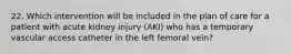 22. Which intervention will be included in the plan of care for a patient with acute kidney injury (AKI) who has a temporary vascular access catheter in the left femoral vein?