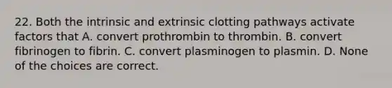 22. Both the intrinsic and extrinsic clotting pathways activate factors that A. convert prothrombin to thrombin. B. convert fibrinogen to fibrin. C. convert plasminogen to plasmin. D. None of the choices are correct.