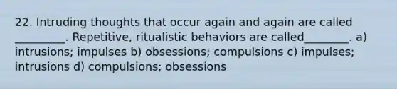 22. Intruding thoughts that occur again and again are called _________. Repetitive, ritualistic behaviors are called________. a) intrusions; impulses b) obsessions; compulsions c) impulses; intrusions d) compulsions; obsessions