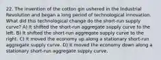 22. The invention of the cotton gin ushered in the Industrial Revolution and began a long period of technological innovation. What did this technological change do the short-run supply curve? A) It shifted the short-run aggregate supply curve to the left. B) It shifted the short-run aggregate supply curve to the right. C) It moved the economy up along a stationary short-run aggregate supply curve. D) It moved the economy down along a stationary short-run aggregate supply curve.