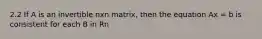 2.2 If A is an invertible nxn matrix, then the equation Ax = b is consistent for each B in Rn