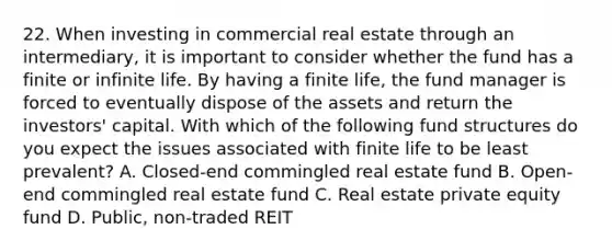 22. When investing in commercial real estate through an intermediary, it is important to consider whether the fund has a finite or infinite life. By having a finite life, the fund manager is forced to eventually dispose of the assets and return the investors' capital. With which of the following fund structures do you expect the issues associated with finite life to be least prevalent? A. Closed-end commingled real estate fund B. Open-end commingled real estate fund C. Real estate private equity fund D. Public, non-traded REIT