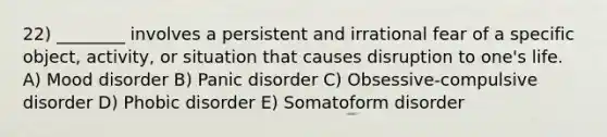 22) ________ involves a persistent and irrational fear of a specific object, activity, or situation that causes disruption to one's life. A) Mood disorder B) Panic disorder C) Obsessive-compulsive disorder D) Phobic disorder E) Somatoform disorder