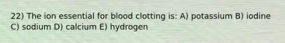 22) The ion essential for blood clotting is: A) potassium B) iodine C) sodium D) calcium E) hydrogen