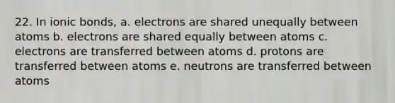 22. In ionic bonds, a. electrons are shared unequally between atoms b. electrons are shared equally between atoms c. electrons are transferred between atoms d. protons are transferred between atoms e. neutrons are transferred between atoms