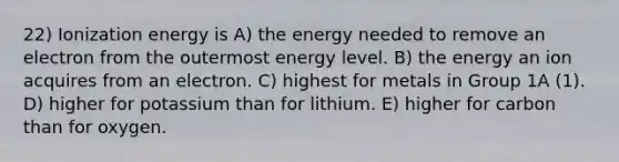 22) Ionization energy is A) the energy needed to remove an electron from the outermost energy level. B) the energy an ion acquires from an electron. C) highest for metals in Group 1A (1). D) higher for potassium than for lithium. E) higher for carbon than for oxygen.