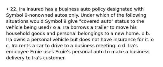 • 22. Ira Insured has a business auto policy designated with Symbol 9-nonowned autos only. Under which of the following situations would Symbol 9 give "covered auto" status to the vehicle being used? o a. Ira borrows a trailer to move his household goods and personal belongings to a new home. o b. Ira owns a personal vehicle but does not have insurance for it. o c. Ira rents a car to drive to a business meeting. o d. Ira's employee Ernie uses Ernie's personal auto to make a business delivery to Ira's customer.