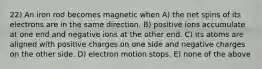 22) An iron rod becomes magnetic when A) the net spins of its electrons are in the same direction. B) positive ions accumulate at one end and negative ions at the other end. C) its atoms are aligned with positive charges on one side and negative charges on the other side. D) electron motion stops. E) none of the above