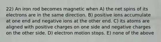 22) An iron rod becomes magnetic when A) the net spins of its electrons are in the same direction. B) positive ions accumulate at one end and negative ions at the other end. C) its atoms are aligned with positive charges on one side and negative charges on the other side. D) electron motion stops. E) none of the above