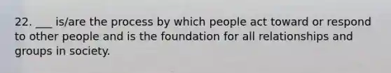 22. ___ is/are the process by which people act toward or respond to other people and is the foundation for all relationships and groups in society.